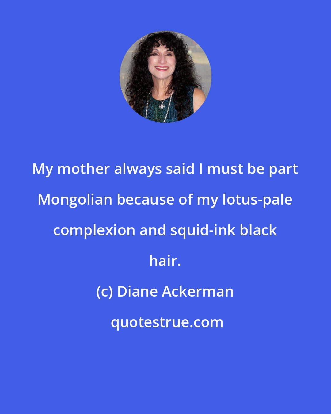 Diane Ackerman: My mother always said I must be part Mongolian because of my lotus-pale complexion and squid-ink black hair.