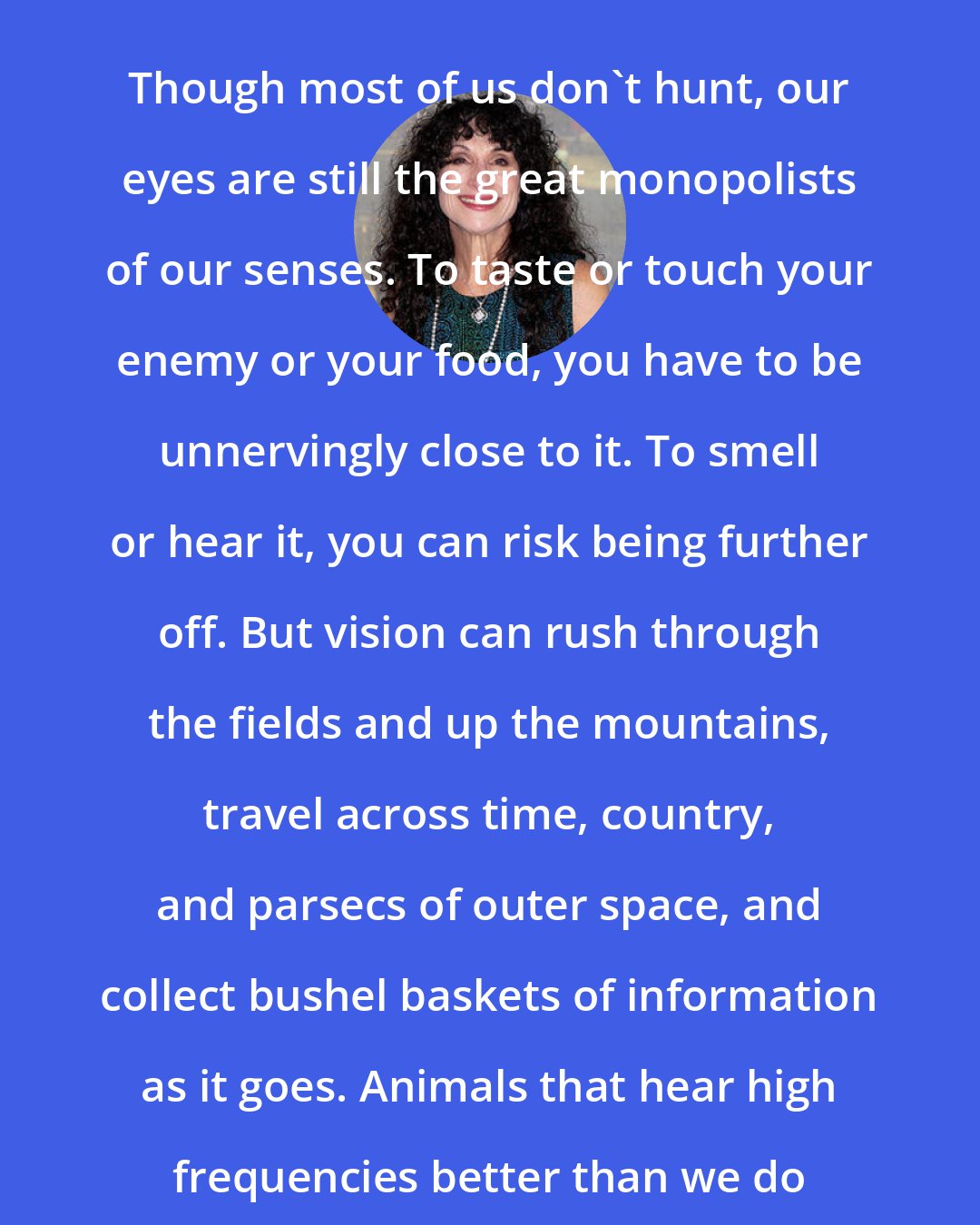 Diane Ackerman: Though most of us don't hunt, our eyes are still the great monopolists of our senses. To taste or touch your enemy or your food, you have to be unnervingly close to it. To smell or hear it, you can risk being further off. But vision can rush through the fields and up the mountains, travel across time, country, and parsecs of outer space, and collect bushel baskets of information as it goes. Animals that hear high frequencies better than we do