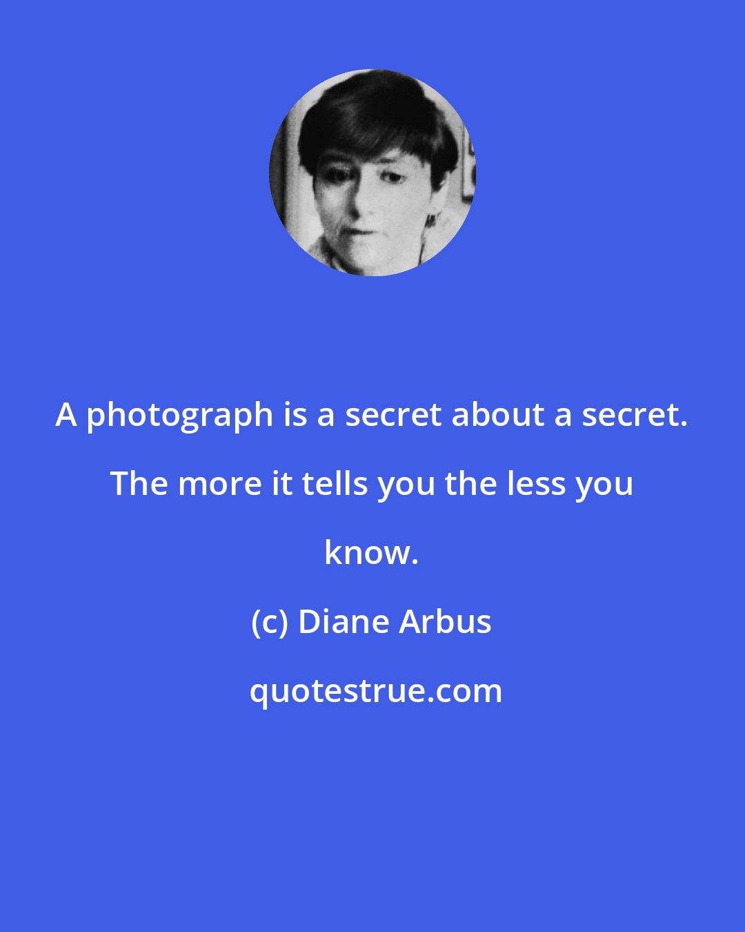 Diane Arbus: A photograph is a secret about a secret. The more it tells you the less you know.