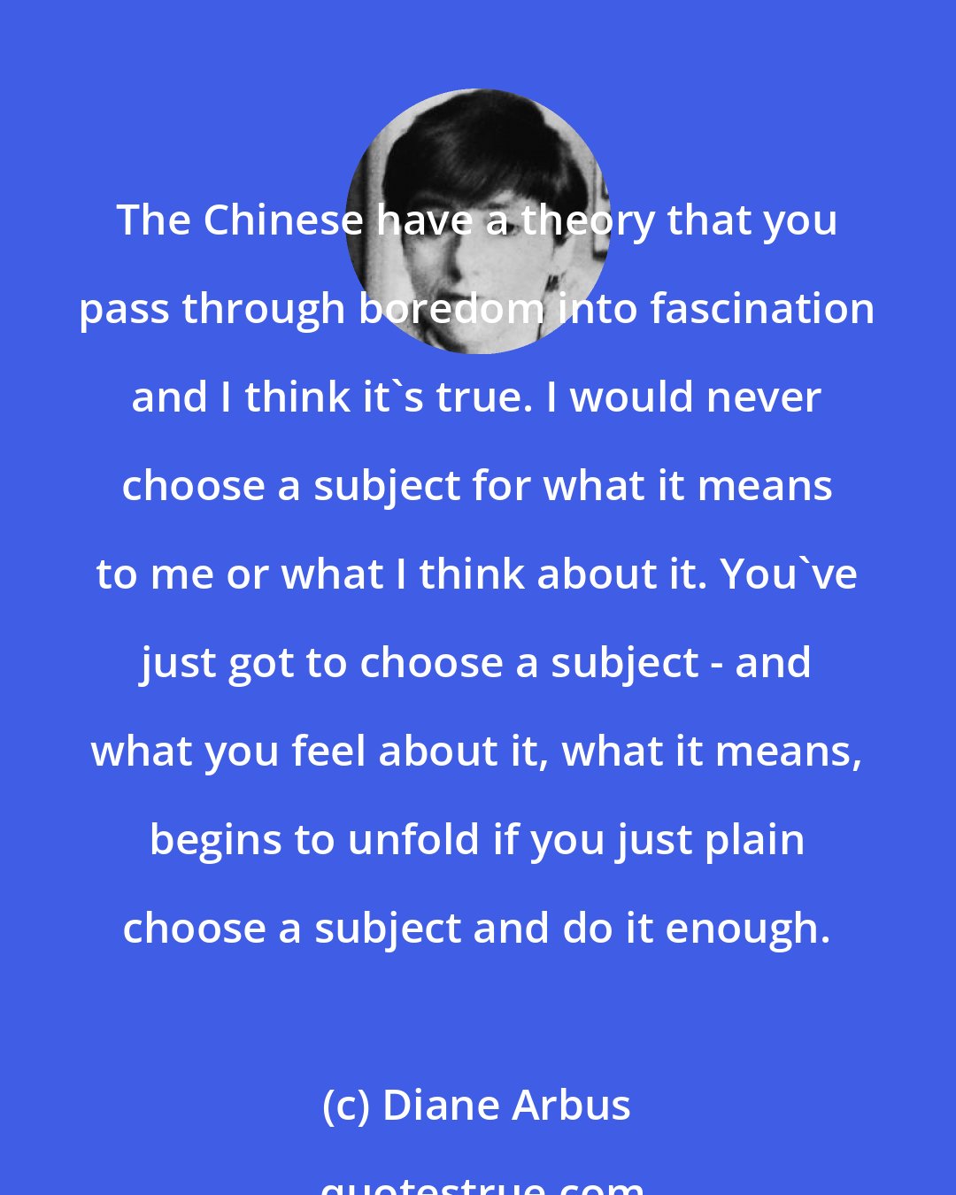 Diane Arbus: The Chinese have a theory that you pass through boredom into fascination and I think it's true. I would never choose a subject for what it means to me or what I think about it. You've just got to choose a subject - and what you feel about it, what it means, begins to unfold if you just plain choose a subject and do it enough.