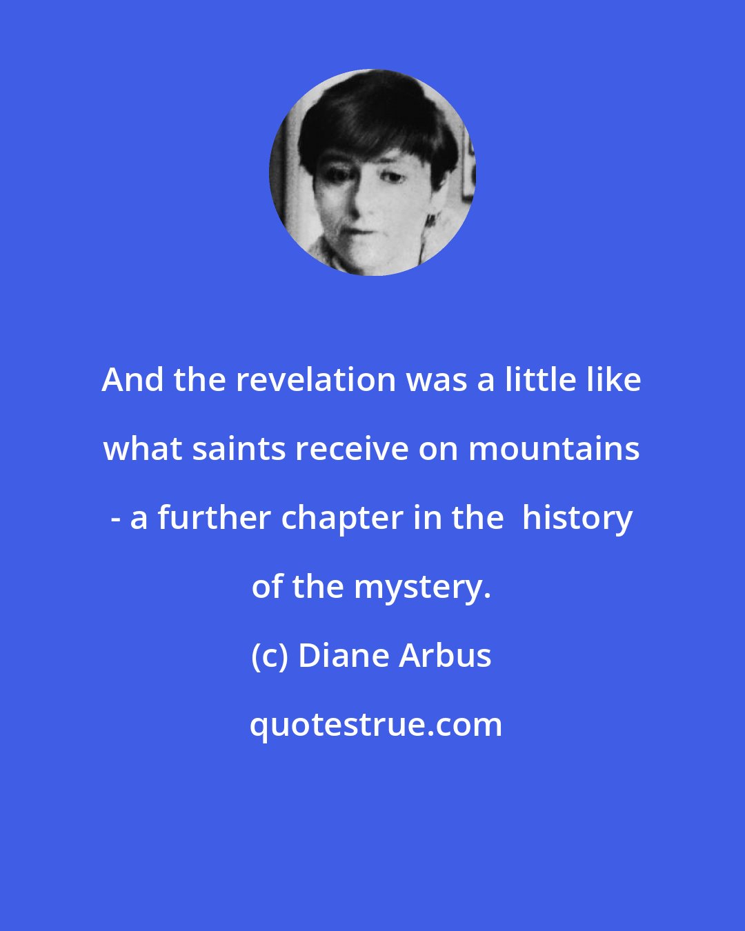 Diane Arbus: And the revelation was a little like what saints receive on mountains - a further chapter in the  history of the mystery.