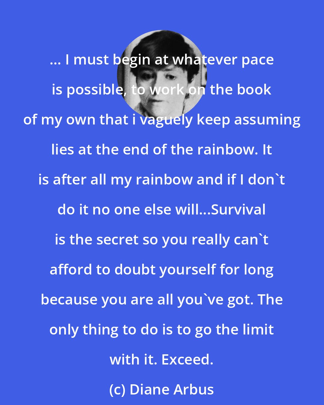 Diane Arbus: ... I must begin at whatever pace is possible, to work on the book of my own that i vaguely keep assuming lies at the end of the rainbow. It is after all my rainbow and if I don't do it no one else will...Survival is the secret so you really can't afford to doubt yourself for long because you are all you've got. The only thing to do is to go the limit with it. Exceed.