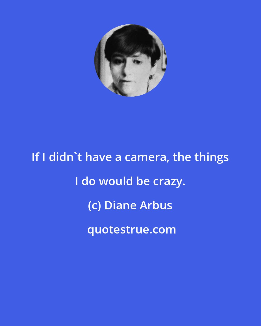 Diane Arbus: If I didn't have a camera, the things I do would be crazy.