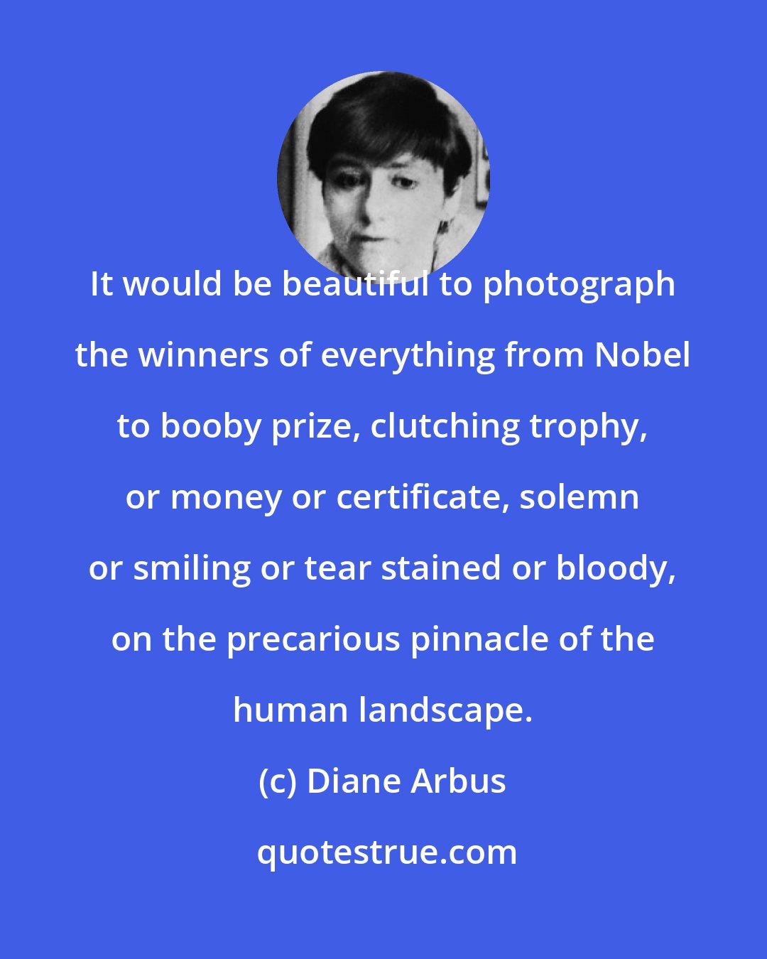 Diane Arbus: It would be beautiful to photograph the winners of everything from Nobel to booby prize, clutching trophy, or money or certificate, solemn or smiling or tear stained or bloody, on the precarious pinnacle of the human landscape.