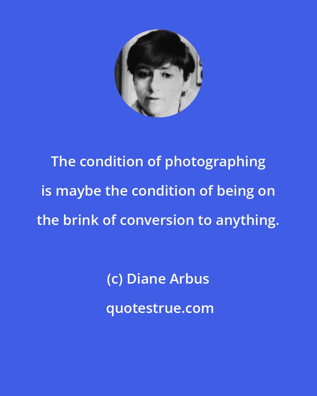 Diane Arbus: The condition of photographing is maybe the condition of being on the brink of conversion to anything.