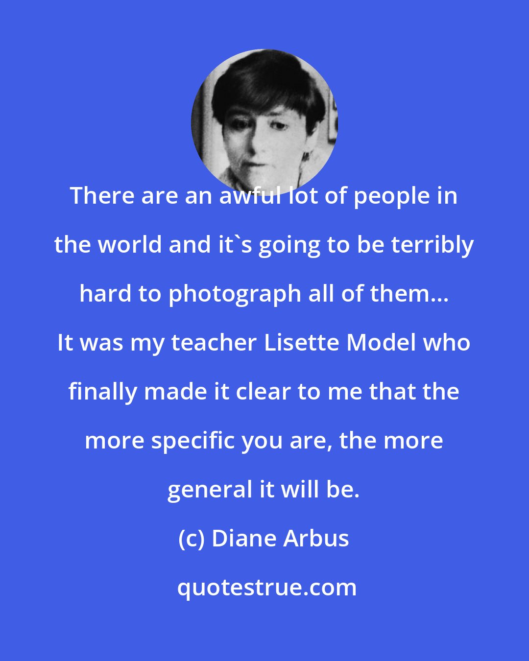 Diane Arbus: There are an awful lot of people in the world and it's going to be terribly hard to photograph all of them... It was my teacher Lisette Model who finally made it clear to me that the more specific you are, the more general it will be.