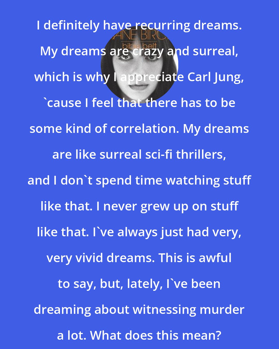 Diane Birch: I definitely have recurring dreams. My dreams are crazy and surreal, which is why I appreciate Carl Jung, 'cause I feel that there has to be some kind of correlation. My dreams are like surreal sci-fi thrillers, and I don't spend time watching stuff like that. I never grew up on stuff like that. I've always just had very, very vivid dreams. This is awful to say, but, lately, I've been dreaming about witnessing murder a lot. What does this mean?