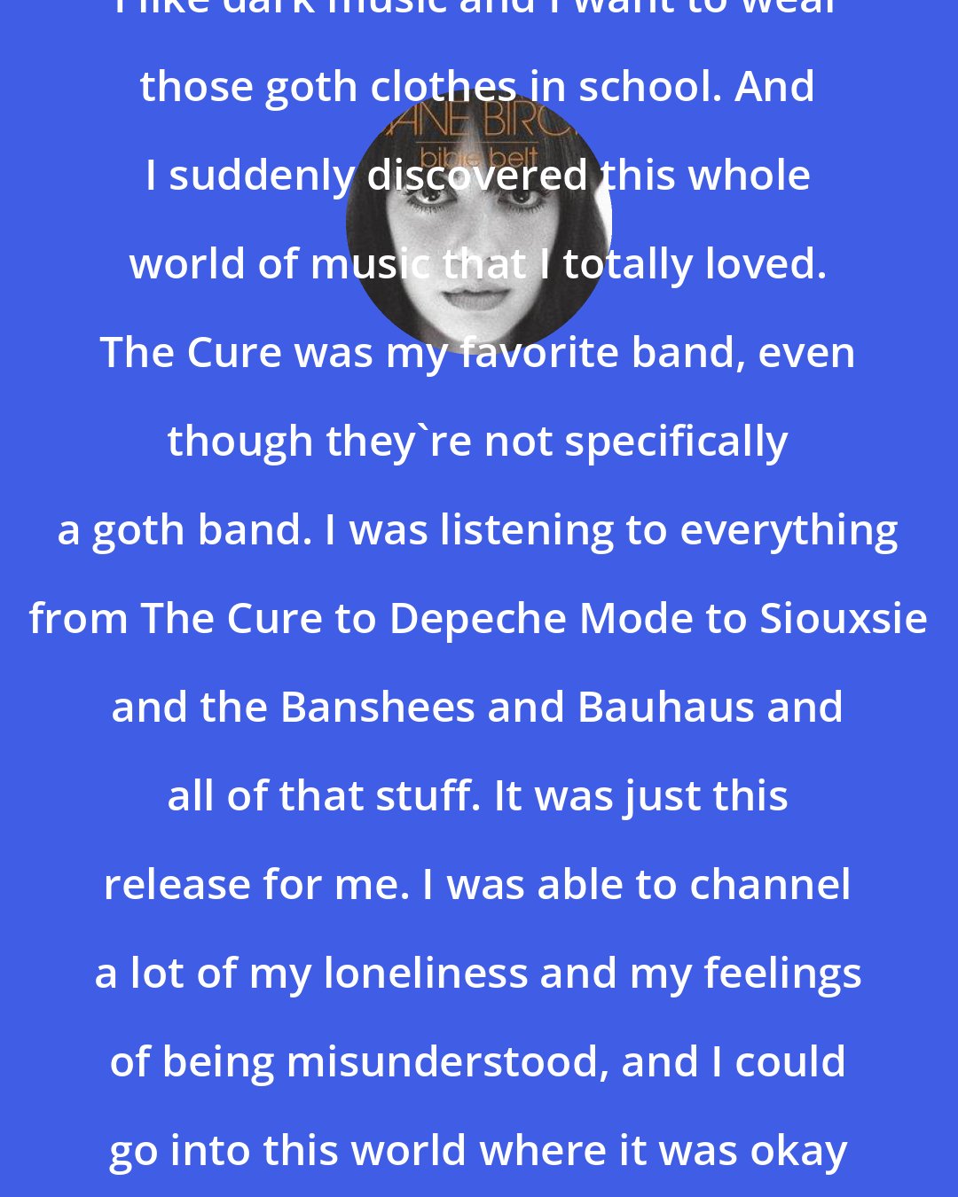 Diane Birch: I like dark music and I want to wear those goth clothes in school. And I suddenly discovered this whole world of music that I totally loved. The Cure was my favorite band, even though they're not specifically a goth band. I was listening to everything from The Cure to Depeche Mode to Siouxsie and the Banshees and Bauhaus and all of that stuff. It was just this release for me. I was able to channel a lot of my loneliness and my feelings of being misunderstood, and I could go into this world where it was okay to be really eccentric.