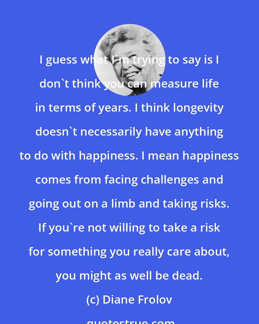 Diane Frolov: I guess what I'm trying to say is I don't think you can measure life in terms of years. I think longevity doesn't necessarily have anything to do with happiness. I mean happiness comes from facing challenges and going out on a limb and taking risks. If you're not willing to take a risk for something you really care about, you might as well be dead.