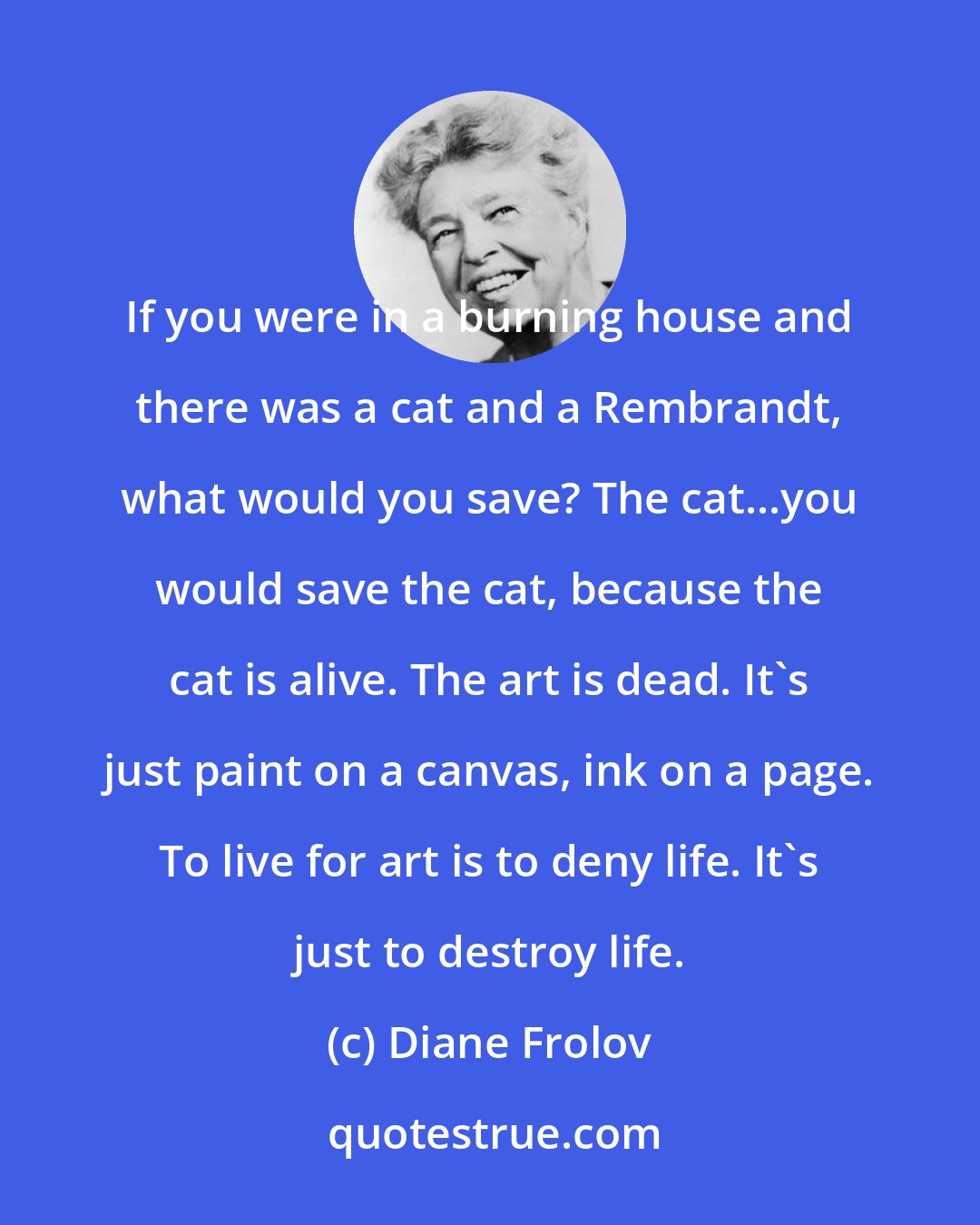 Diane Frolov: If you were in a burning house and there was a cat and a Rembrandt, what would you save? The cat...you would save the cat, because the cat is alive. The art is dead. It's just paint on a canvas, ink on a page. To live for art is to deny life. It's just to destroy life.