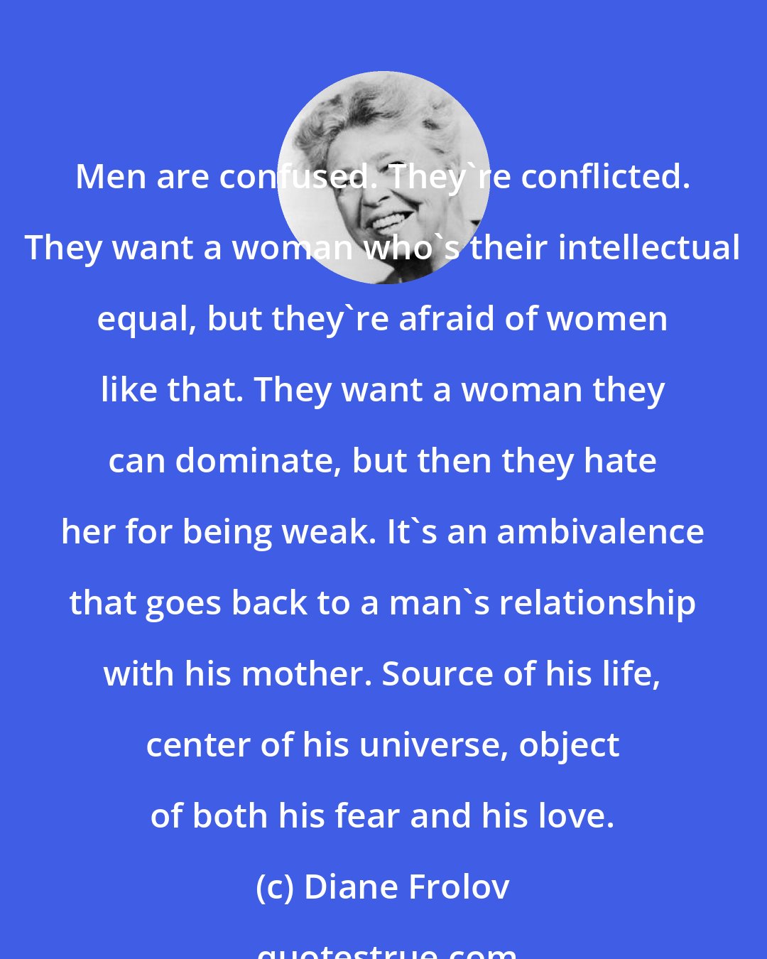 Diane Frolov: Men are confused. They're conflicted. They want a woman who's their intellectual equal, but they're afraid of women like that. They want a woman they can dominate, but then they hate her for being weak. It's an ambivalence that goes back to a man's relationship with his mother. Source of his life, center of his universe, object of both his fear and his love.