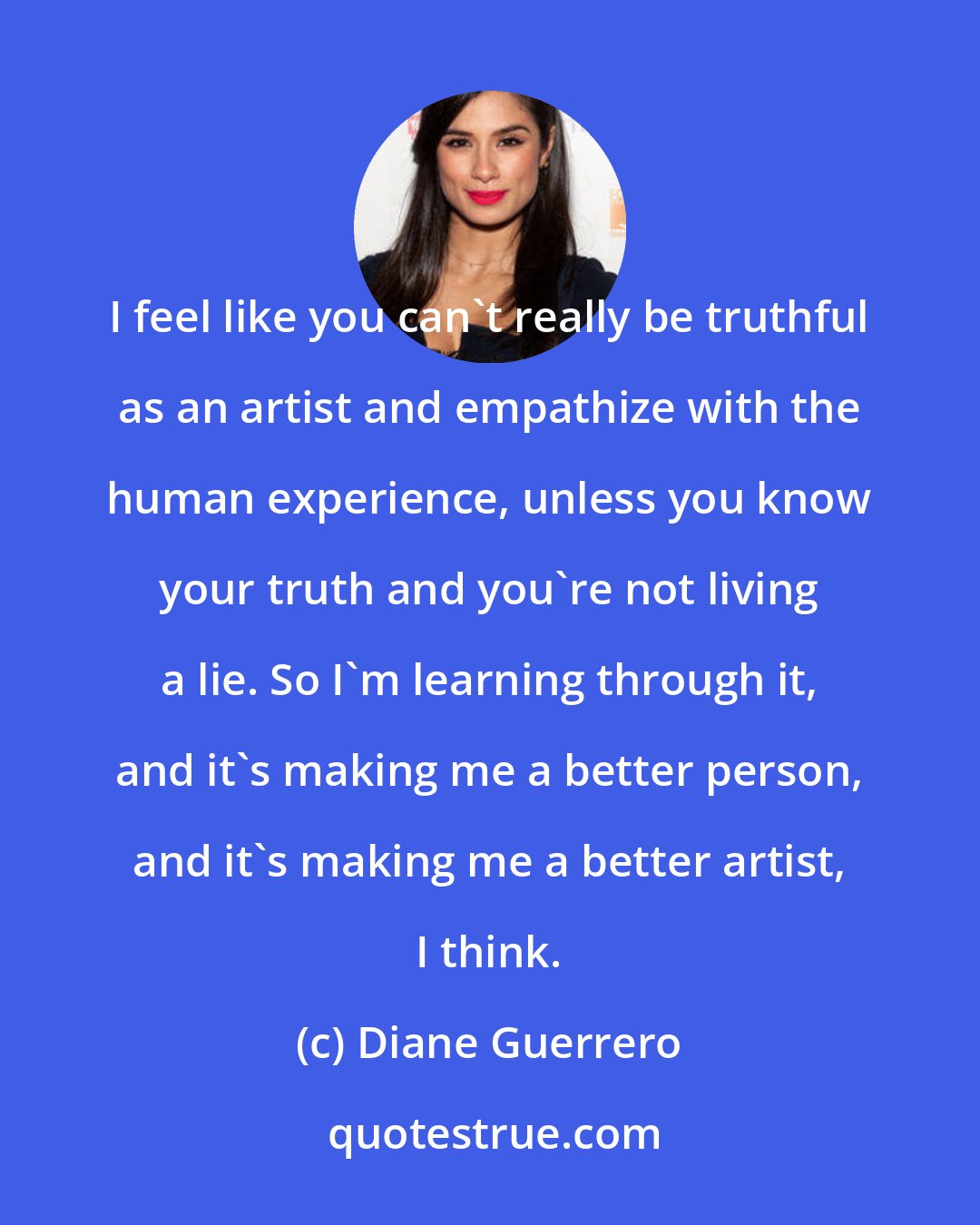 Diane Guerrero: I feel like you can't really be truthful as an artist and empathize with the human experience, unless you know your truth and you're not living a lie. So I'm learning through it, and it's making me a better person, and it's making me a better artist, I think.