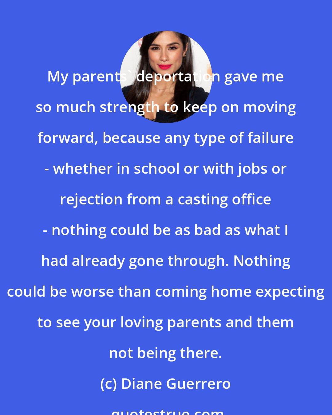 Diane Guerrero: My parents' deportation gave me so much strength to keep on moving forward, because any type of failure - whether in school or with jobs or rejection from a casting office - nothing could be as bad as what I had already gone through. Nothing could be worse than coming home expecting to see your loving parents and them not being there.