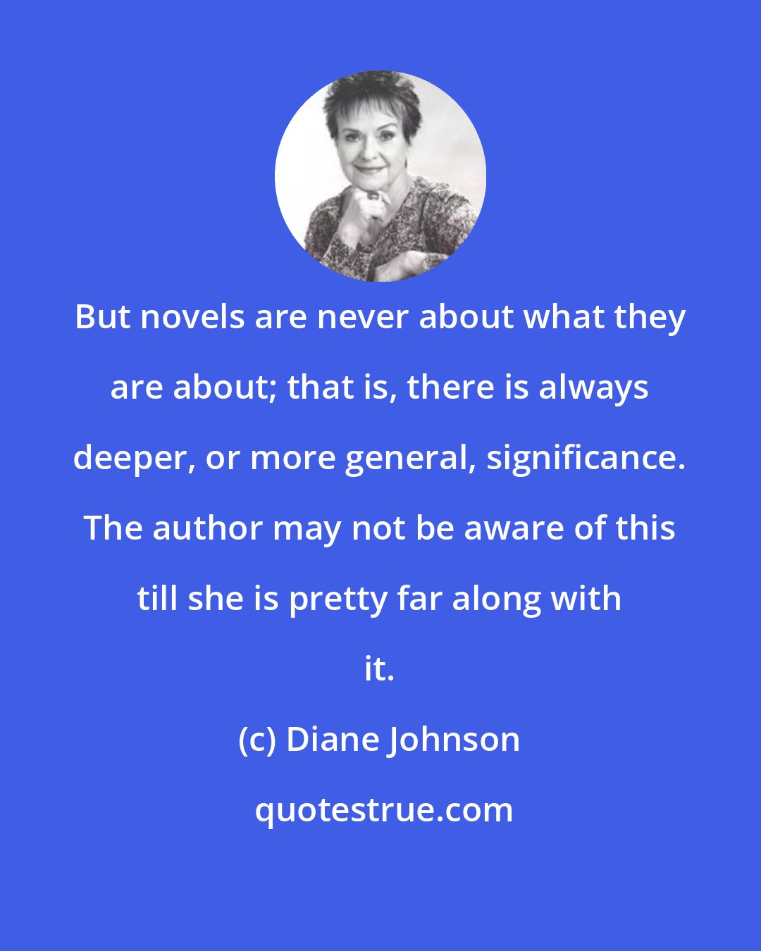 Diane Johnson: But novels are never about what they are about; that is, there is always deeper, or more general, significance. The author may not be aware of this till she is pretty far along with it.