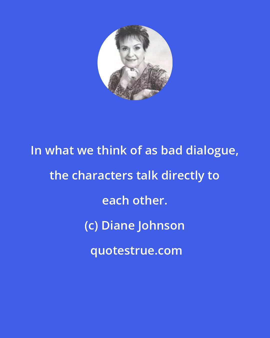 Diane Johnson: In what we think of as bad dialogue, the characters talk directly to each other.