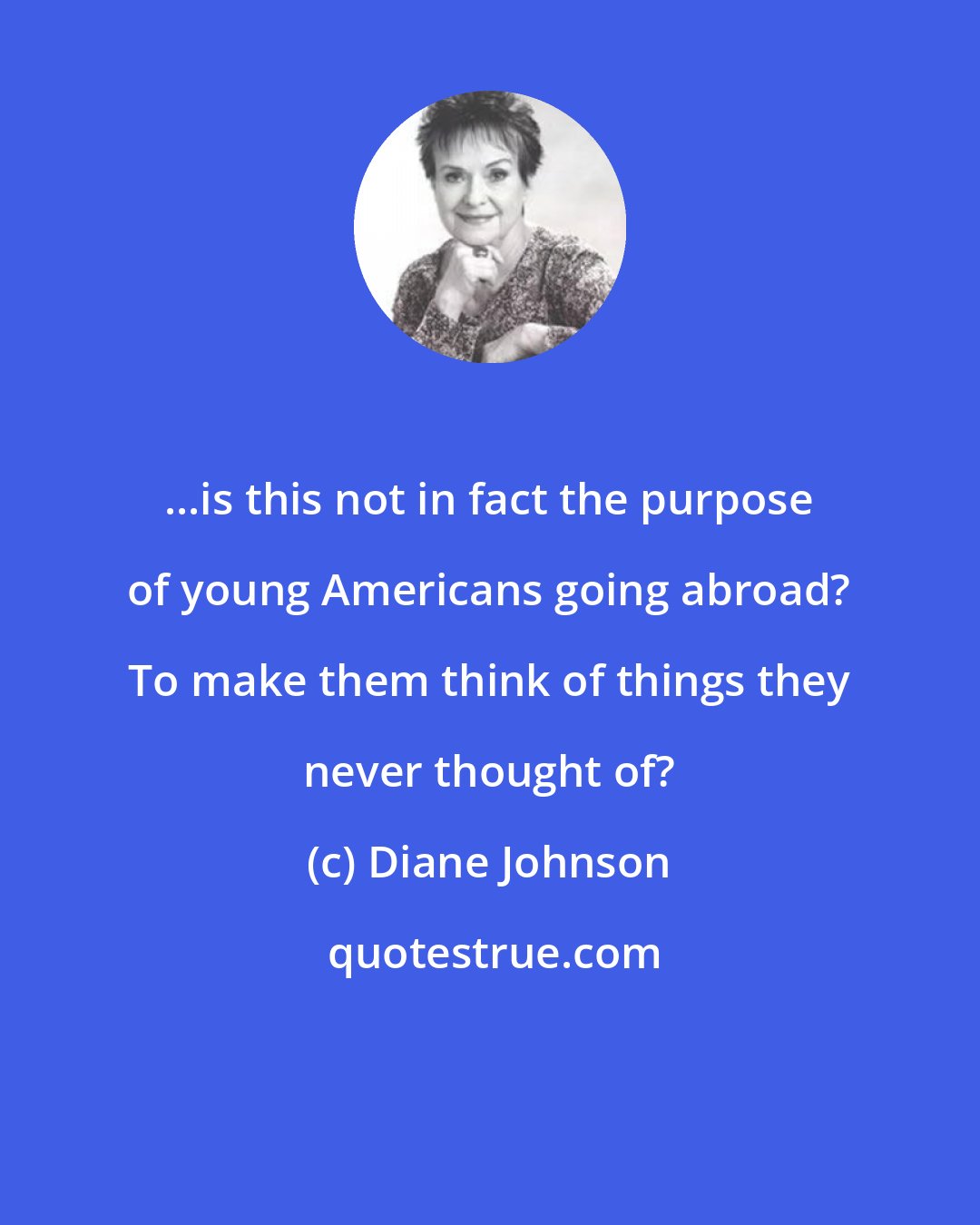 Diane Johnson: ...is this not in fact the purpose of young Americans going abroad? To make them think of things they never thought of?