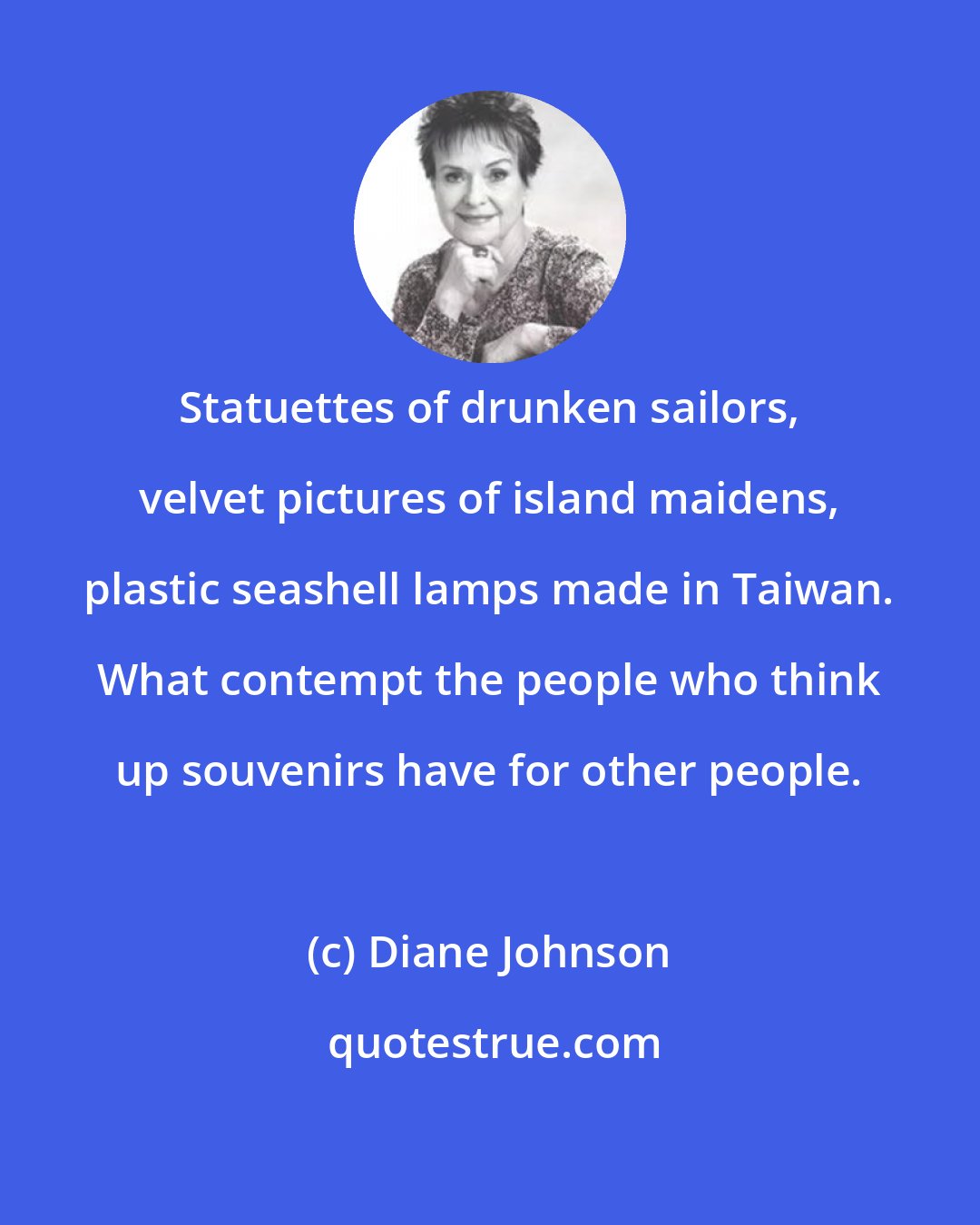 Diane Johnson: Statuettes of drunken sailors, velvet pictures of island maidens, plastic seashell lamps made in Taiwan. What contempt the people who think up souvenirs have for other people.