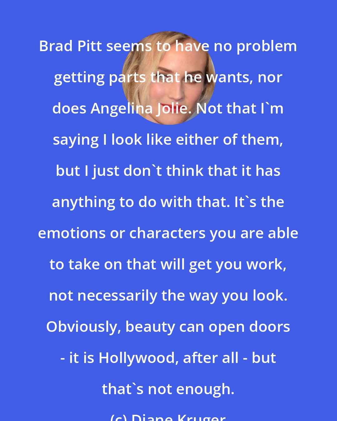 Diane Kruger: Brad Pitt seems to have no problem getting parts that he wants, nor does Angelina Jolie. Not that I'm saying I look like either of them, but I just don't think that it has anything to do with that. It's the emotions or characters you are able to take on that will get you work, not necessarily the way you look. Obviously, beauty can open doors - it is Hollywood, after all - but that's not enough.