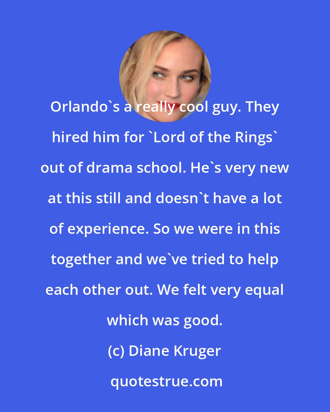 Diane Kruger: Orlando's a really cool guy. They hired him for 'Lord of the Rings' out of drama school. He's very new at this still and doesn't have a lot of experience. So we were in this together and we've tried to help each other out. We felt very equal which was good.