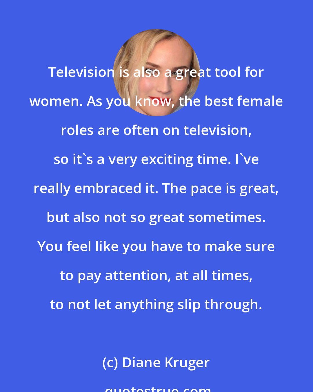 Diane Kruger: Television is also a great tool for women. As you know, the best female roles are often on television, so it's a very exciting time. I've really embraced it. The pace is great, but also not so great sometimes. You feel like you have to make sure to pay attention, at all times, to not let anything slip through.