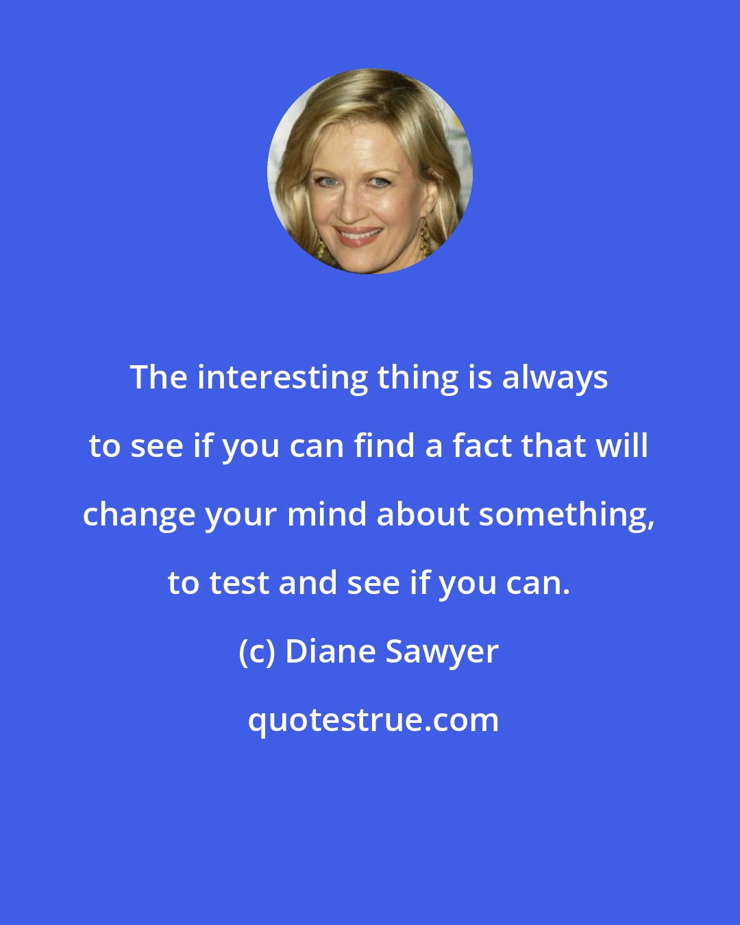 Diane Sawyer: The interesting thing is always to see if you can find a fact that will change your mind about something, to test and see if you can.