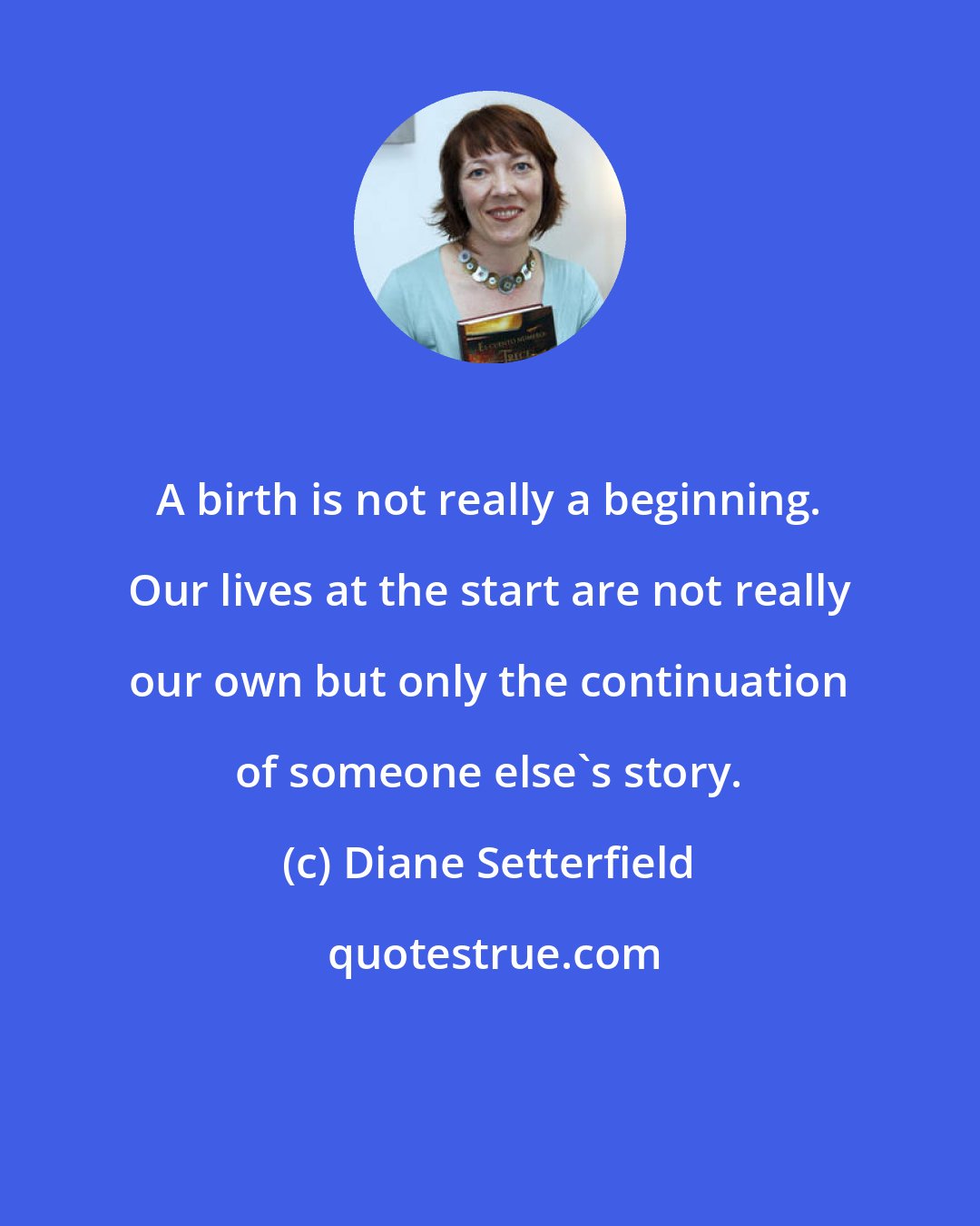 Diane Setterfield: A birth is not really a beginning. Our lives at the start are not really our own but only the continuation of someone else's story.