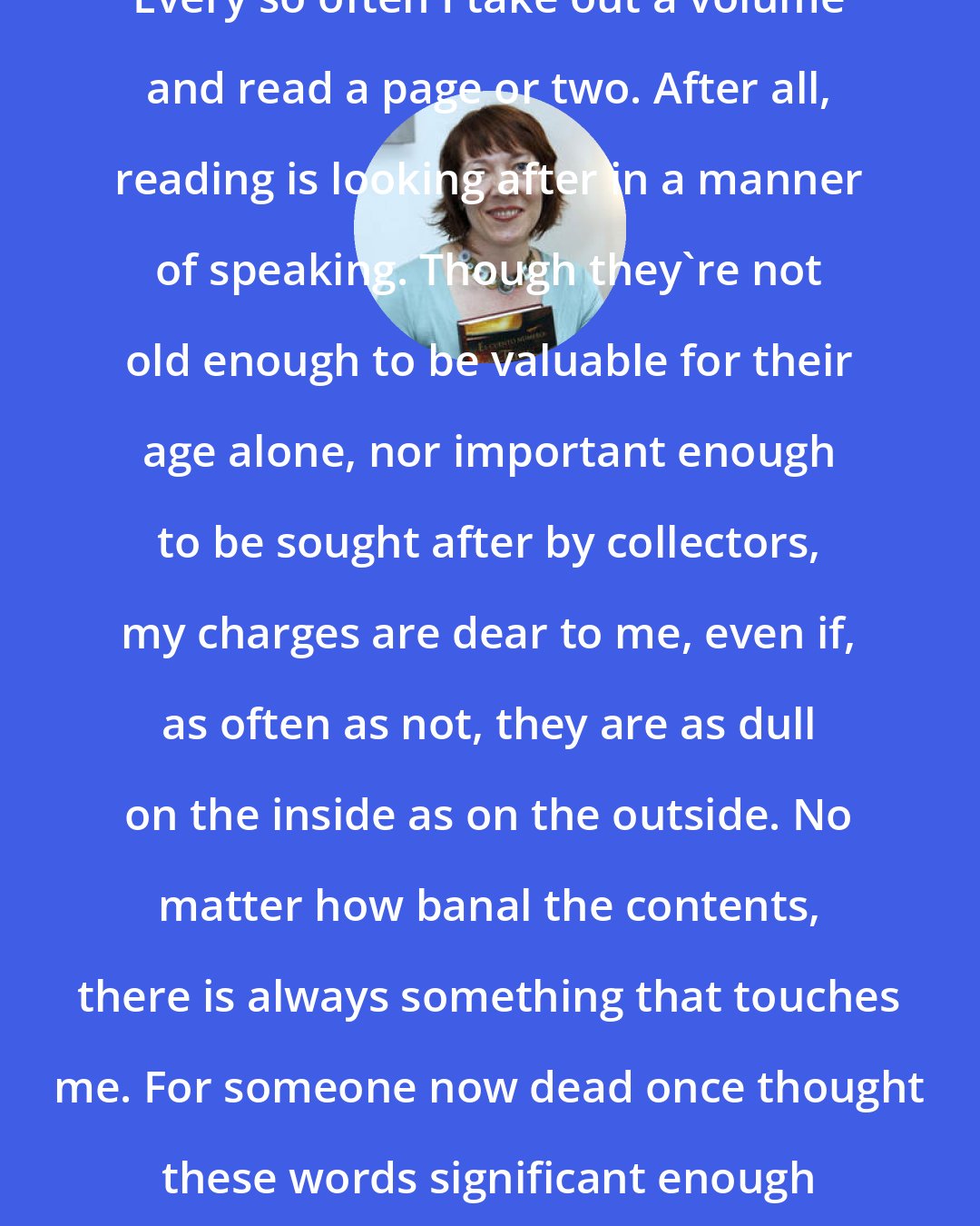 Diane Setterfield: Every so often I take out a volume and read a page or two. After all, reading is looking after in a manner of speaking. Though they're not old enough to be valuable for their age alone, nor important enough to be sought after by collectors, my charges are dear to me, even if, as often as not, they are as dull on the inside as on the outside. No matter how banal the contents, there is always something that touches me. For someone now dead once thought these words significant enough to write them down.