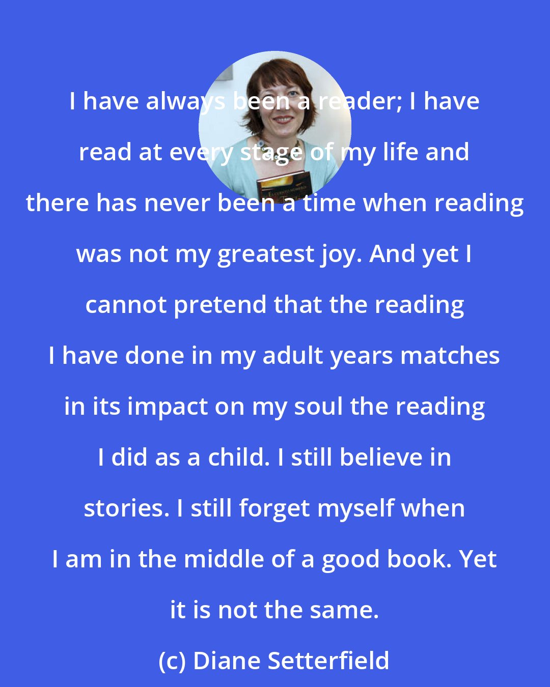 Diane Setterfield: I have always been a reader; I have read at every stage of my life and there has never been a time when reading was not my greatest joy. And yet I cannot pretend that the reading I have done in my adult years matches in its impact on my soul the reading I did as a child. I still believe in stories. I still forget myself when I am in the middle of a good book. Yet it is not the same.