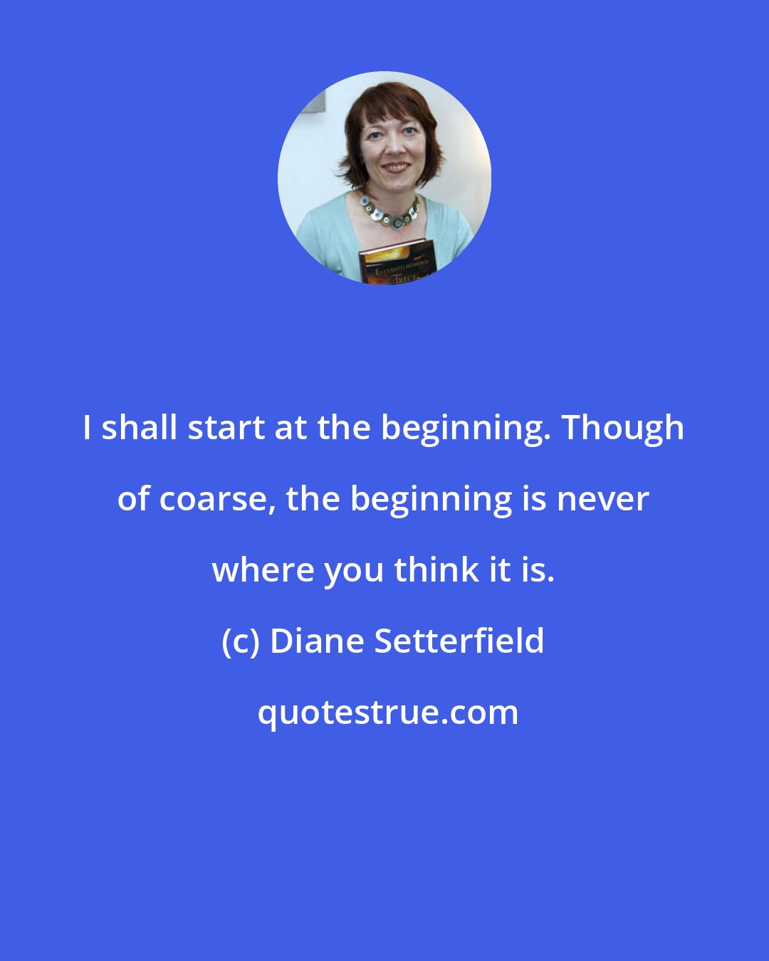 Diane Setterfield: I shall start at the beginning. Though of coarse, the beginning is never where you think it is.