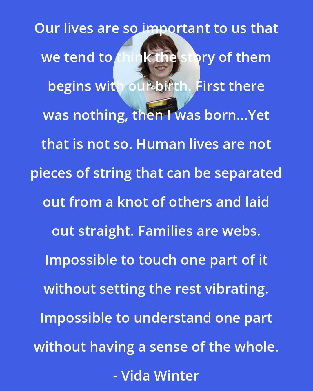 Diane Setterfield: Our lives are so important to us that we tend to think the story of them begins with our birth. First there was nothing, then I was born...Yet that is not so. Human lives are not pieces of string that can be separated out from a knot of others and laid out straight. Families are webs. Impossible to touch one part of it without setting the rest vibrating. Impossible to understand one part without having a sense of the whole. - Vida Winter