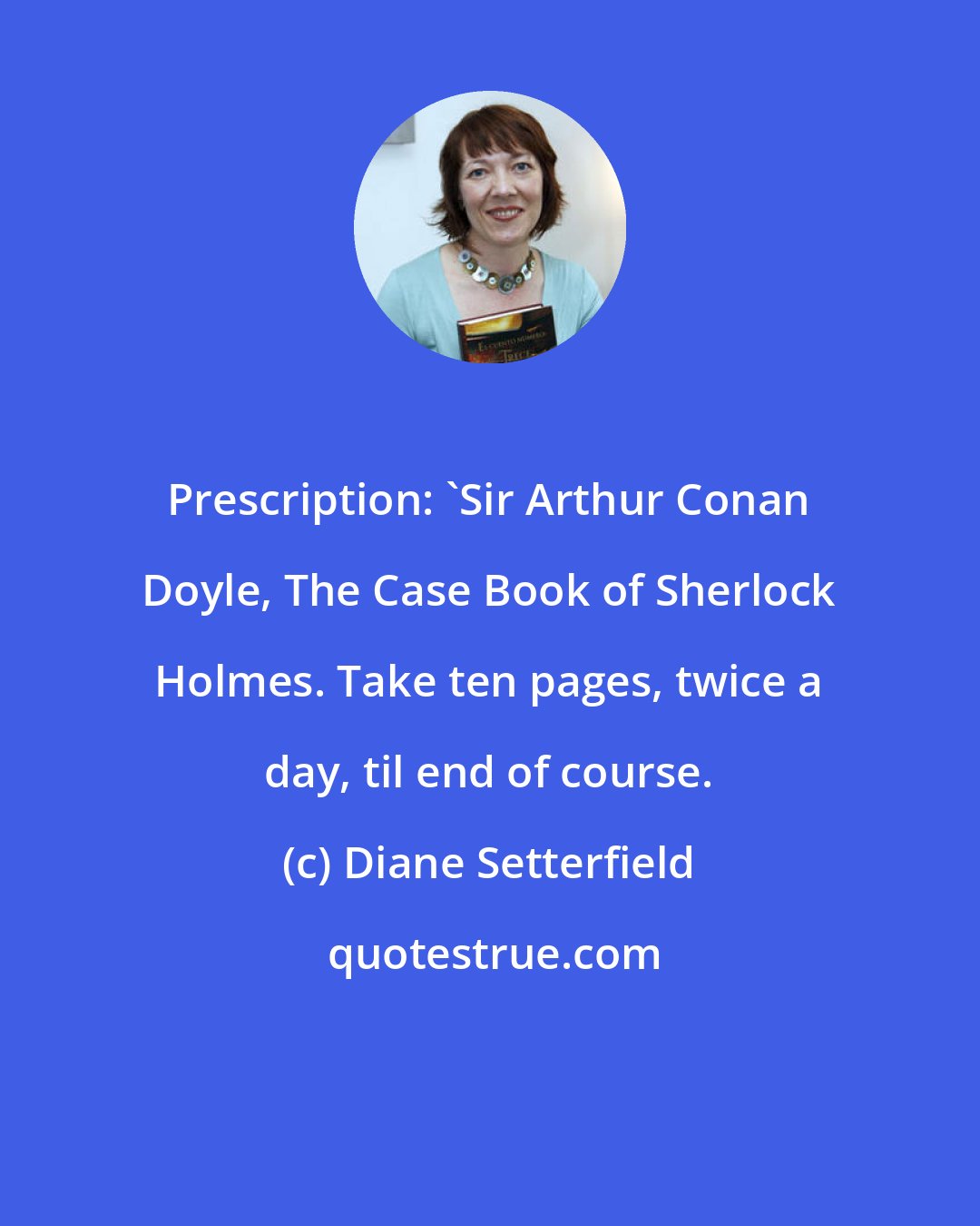 Diane Setterfield: Prescription: 'Sir Arthur Conan Doyle, The Case Book of Sherlock Holmes. Take ten pages, twice a day, til end of course.