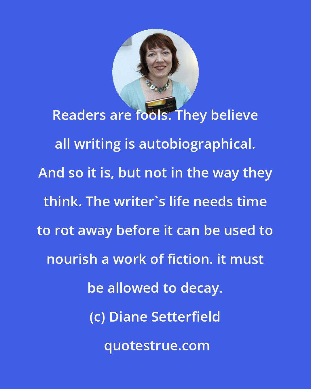 Diane Setterfield: Readers are fools. They believe all writing is autobiographical. And so it is, but not in the way they think. The writer's life needs time to rot away before it can be used to nourish a work of fiction. it must be allowed to decay.