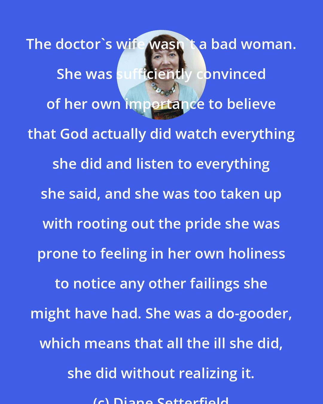 Diane Setterfield: The doctor's wife wasn't a bad woman. She was sufficiently convinced of her own importance to believe that God actually did watch everything she did and listen to everything she said, and she was too taken up with rooting out the pride she was prone to feeling in her own holiness to notice any other failings she might have had. She was a do-gooder, which means that all the ill she did, she did without realizing it.