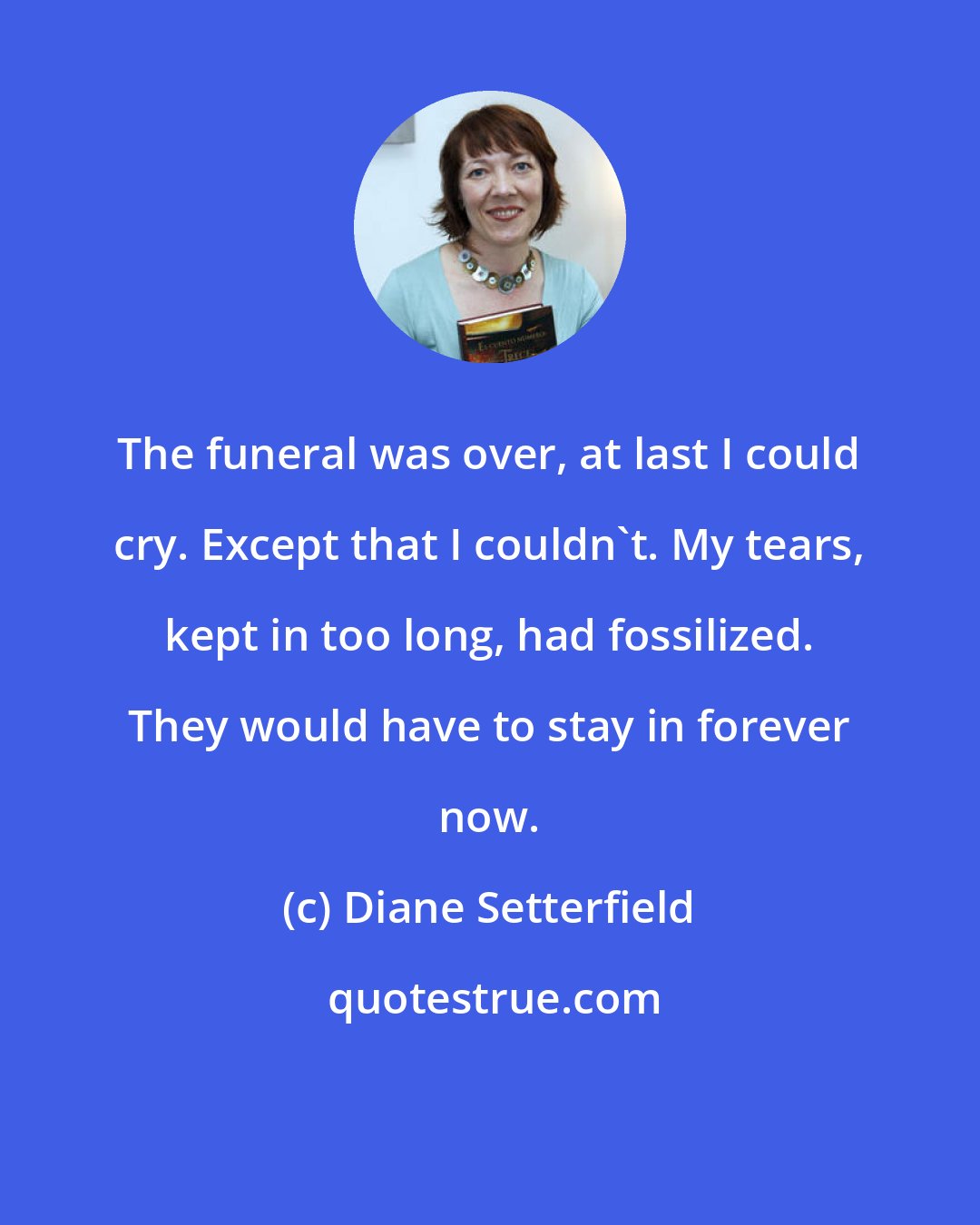 Diane Setterfield: The funeral was over, at last I could cry. Except that I couldn't. My tears, kept in too long, had fossilized. They would have to stay in forever now.