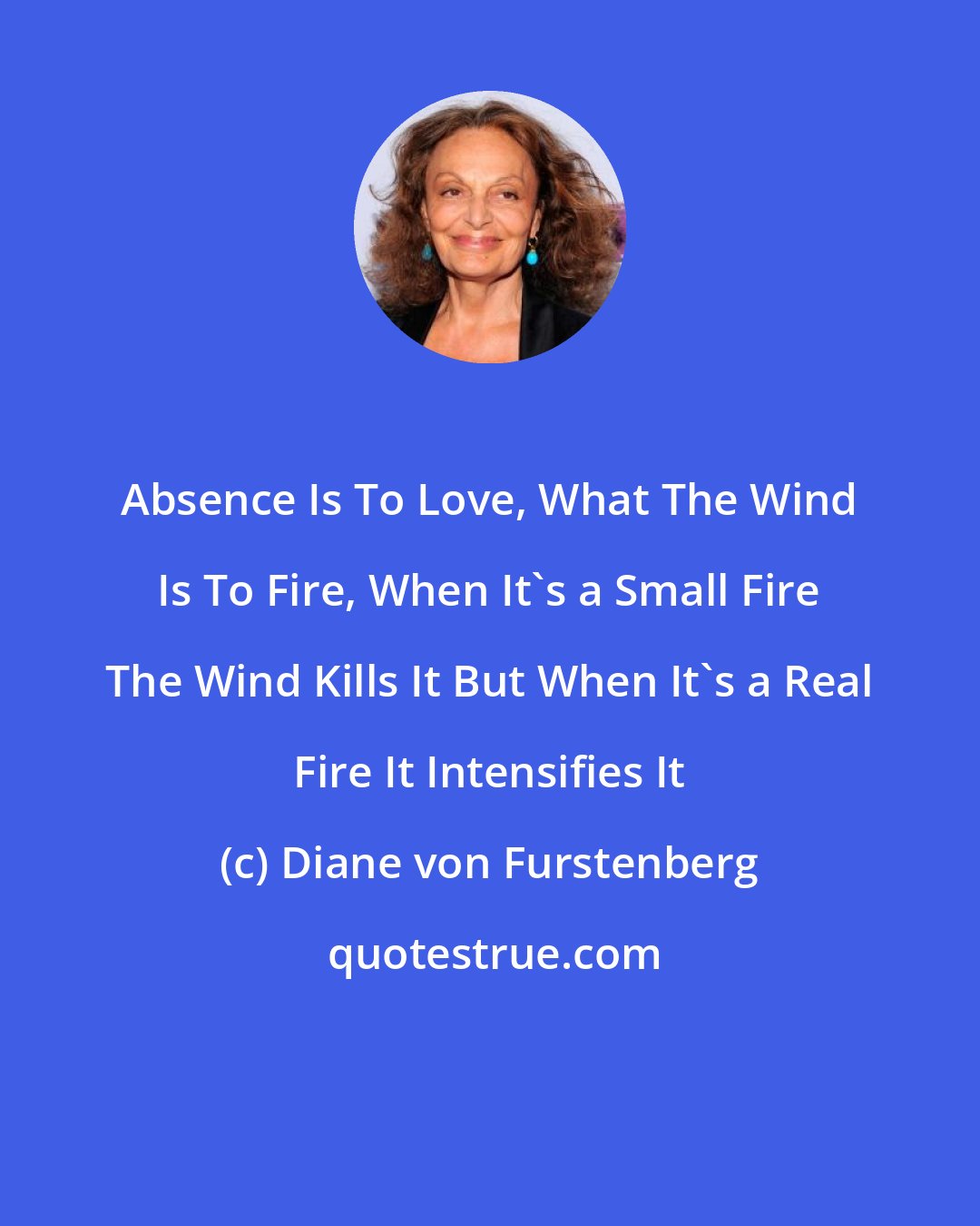 Diane von Furstenberg: Absence Is To Love, What The Wind Is To Fire, When It's a Small Fire The Wind Kills It But When It's a Real Fire It Intensifies It