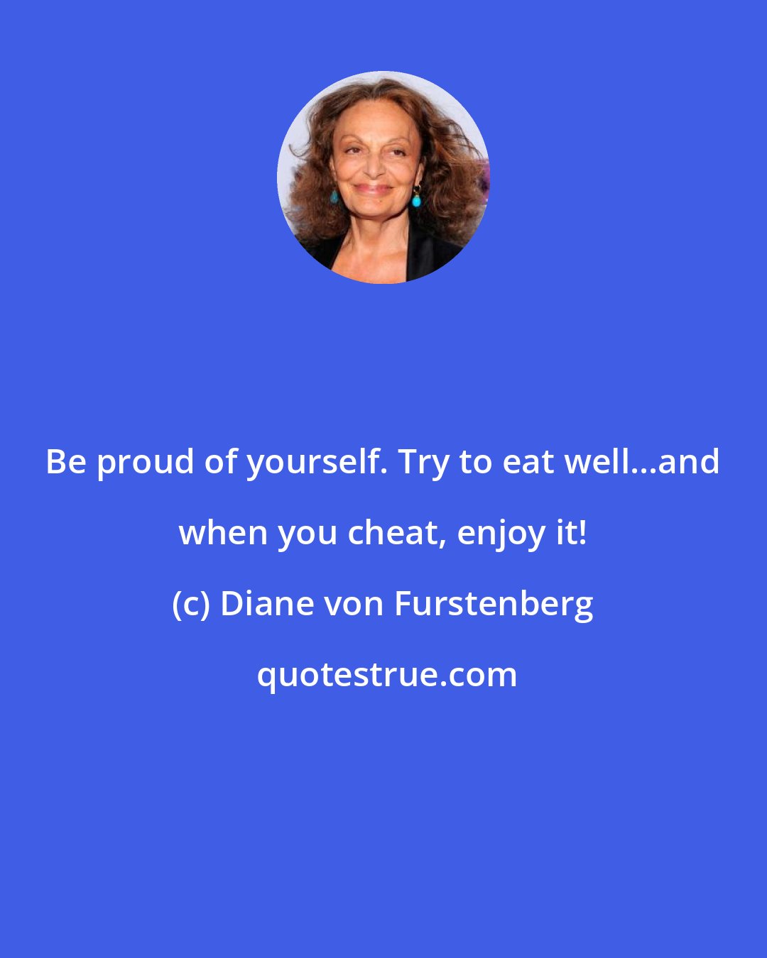 Diane von Furstenberg: Be proud of yourself. Try to eat well...and when you cheat, enjoy it!