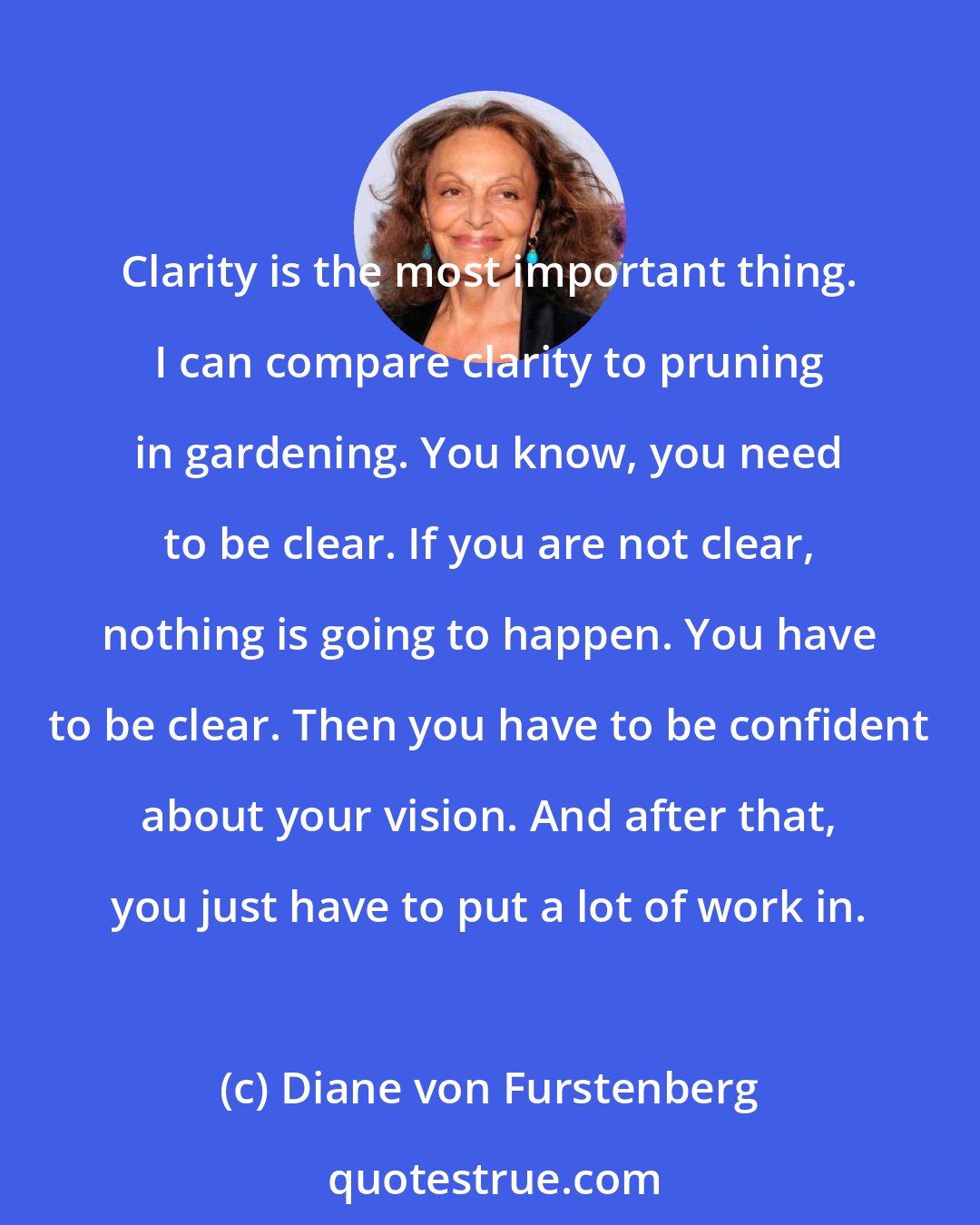 Diane von Furstenberg: Clarity is the most important thing. I can compare clarity to pruning in gardening. You know, you need to be clear. If you are not clear, nothing is going to happen. You have to be clear. Then you have to be confident about your vision. And after that, you just have to put a lot of work in.