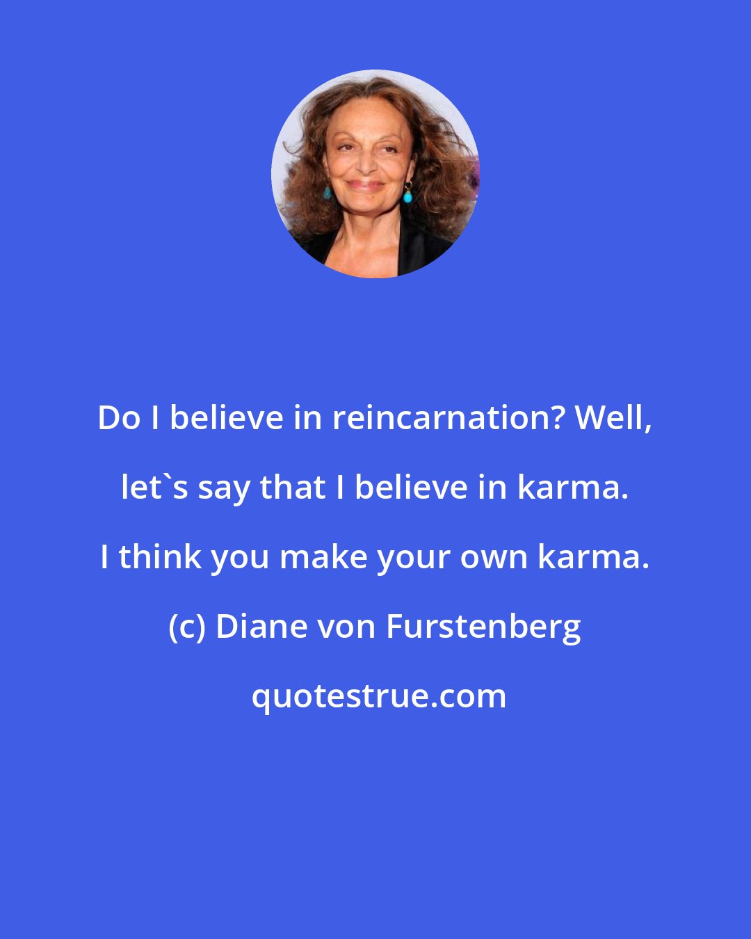 Diane von Furstenberg: Do I believe in reincarnation? Well, let's say that I believe in karma. I think you make your own karma.