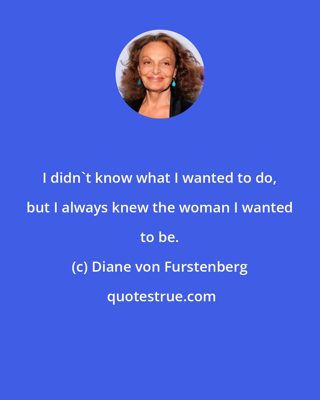 Diane von Furstenberg: I didn't know what I wanted to do, but I always knew the woman I wanted to be.