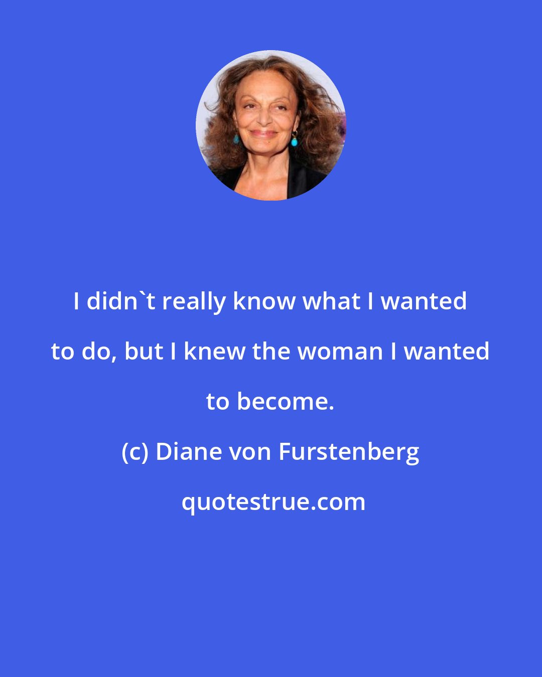 Diane von Furstenberg: I didn't really know what I wanted to do, but I knew the woman I wanted to become.