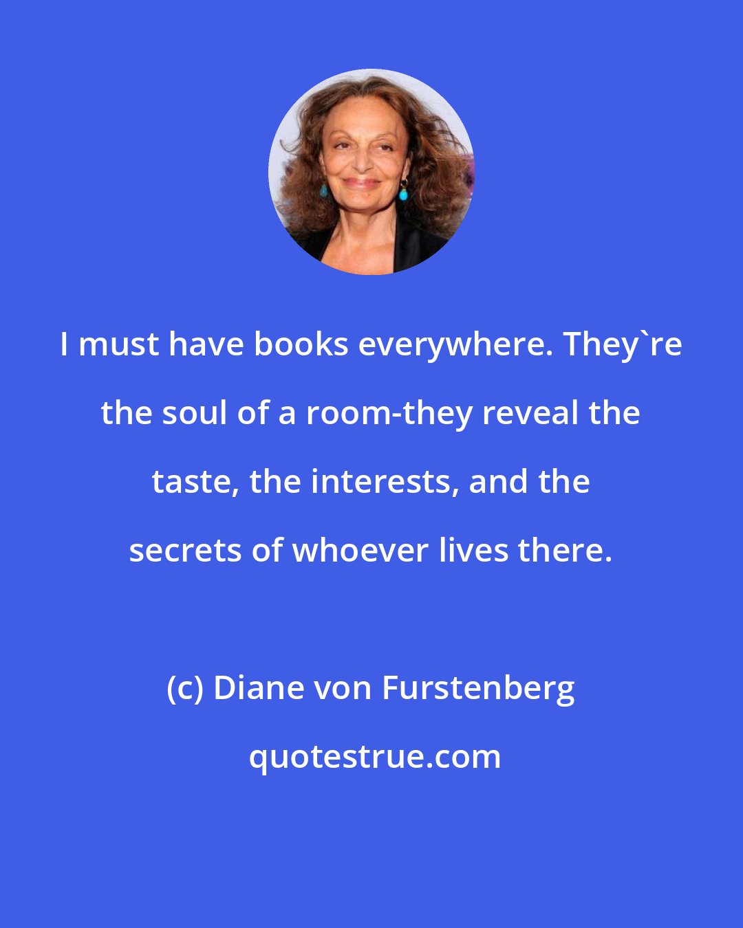 Diane von Furstenberg: I must have books everywhere. They're the soul of a room-they reveal the taste, the interests, and the secrets of whoever lives there.