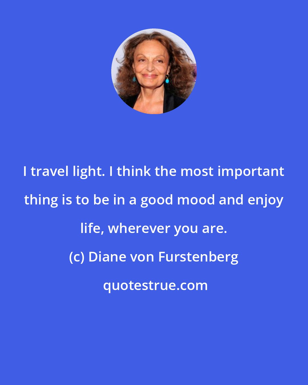 Diane von Furstenberg: I travel light. I think the most important thing is to be in a good mood and enjoy life, wherever you are.