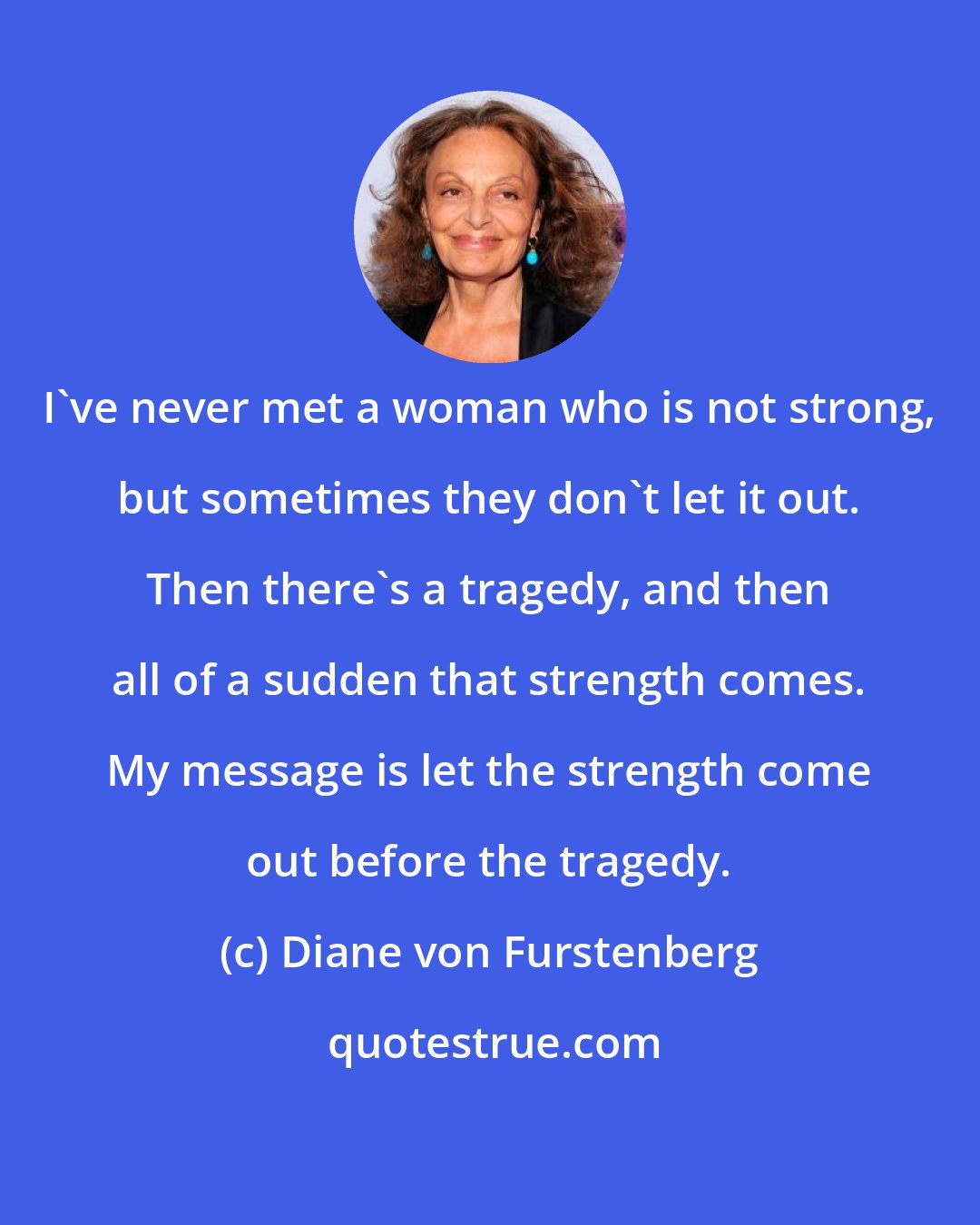 Diane von Furstenberg: I've never met a woman who is not strong, but sometimes they don't let it out. Then there's a tragedy, and then all of a sudden that strength comes. My message is let the strength come out before the tragedy.