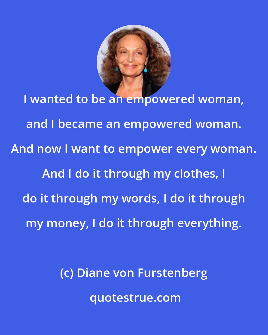 Diane von Furstenberg: I wanted to be an empowered woman, and I became an empowered woman. And now I want to empower every woman. And I do it through my clothes, I do it through my words, I do it through my money, I do it through everything.