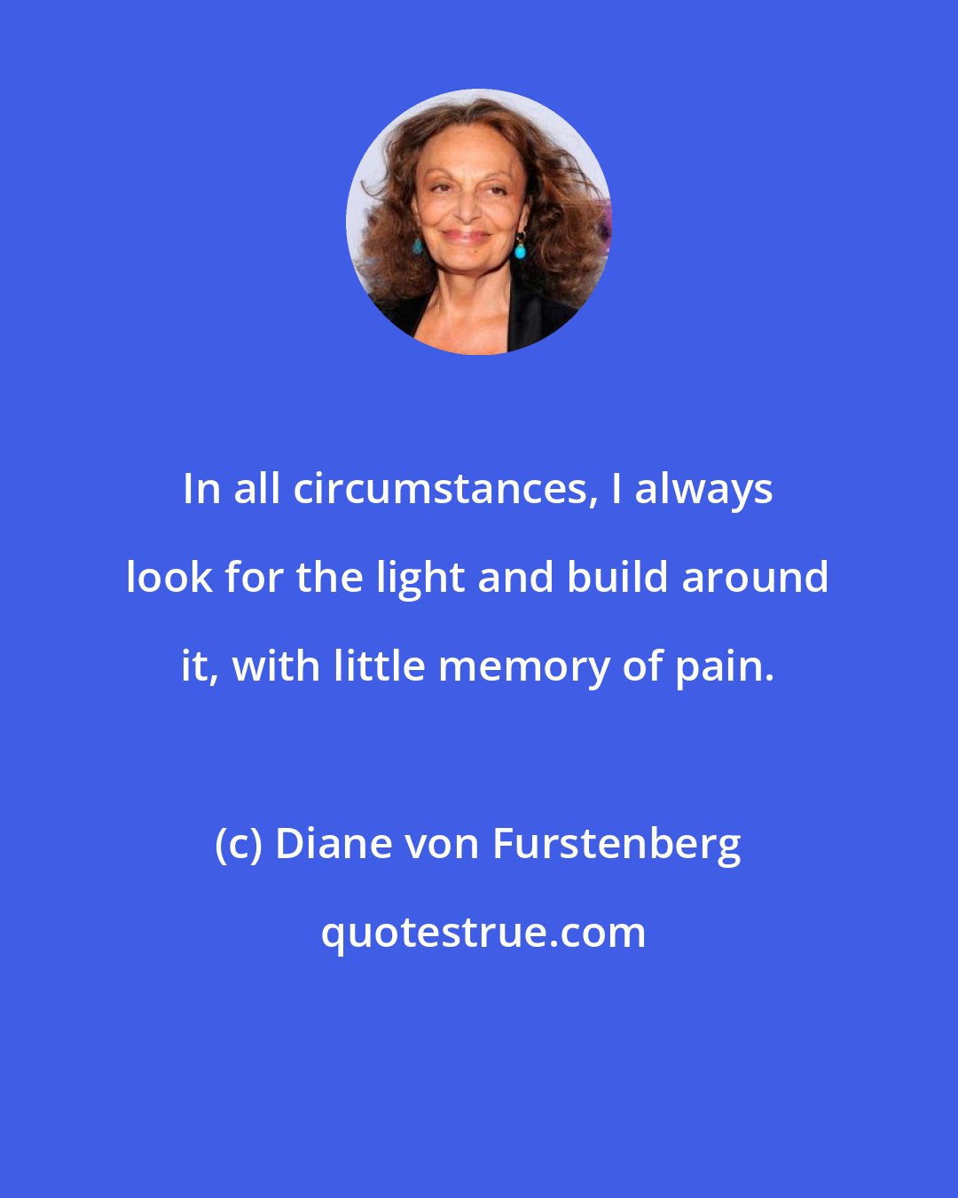 Diane von Furstenberg: In all circumstances, I always look for the light and build around it, with little memory of pain.