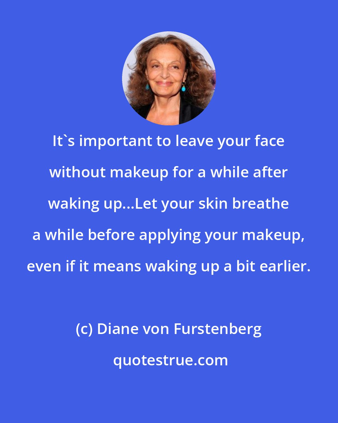 Diane von Furstenberg: It's important to leave your face without makeup for a while after waking up...Let your skin breathe a while before applying your makeup, even if it means waking up a bit earlier.