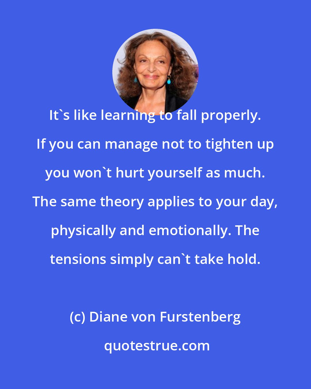 Diane von Furstenberg: It's like learning to fall properly. If you can manage not to tighten up you won't hurt yourself as much. The same theory applies to your day, physically and emotionally. The tensions simply can't take hold.