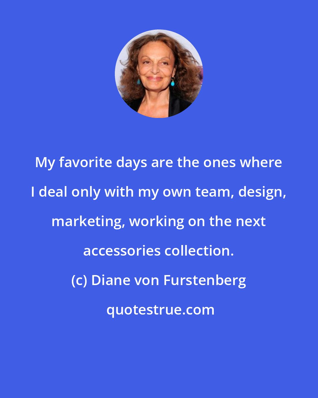 Diane von Furstenberg: My favorite days are the ones where I deal only with my own team, design, marketing, working on the next accessories collection.