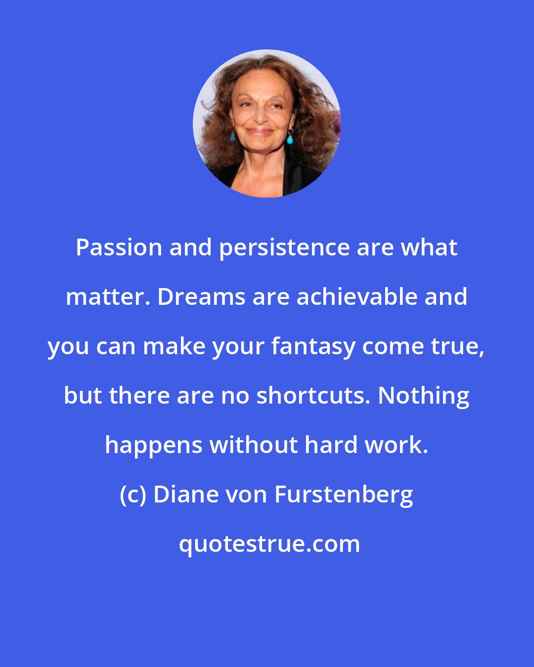 Diane von Furstenberg: Passion and persistence are what matter. Dreams are achievable and you can make your fantasy come true, but there are no shortcuts. Nothing happens without hard work.