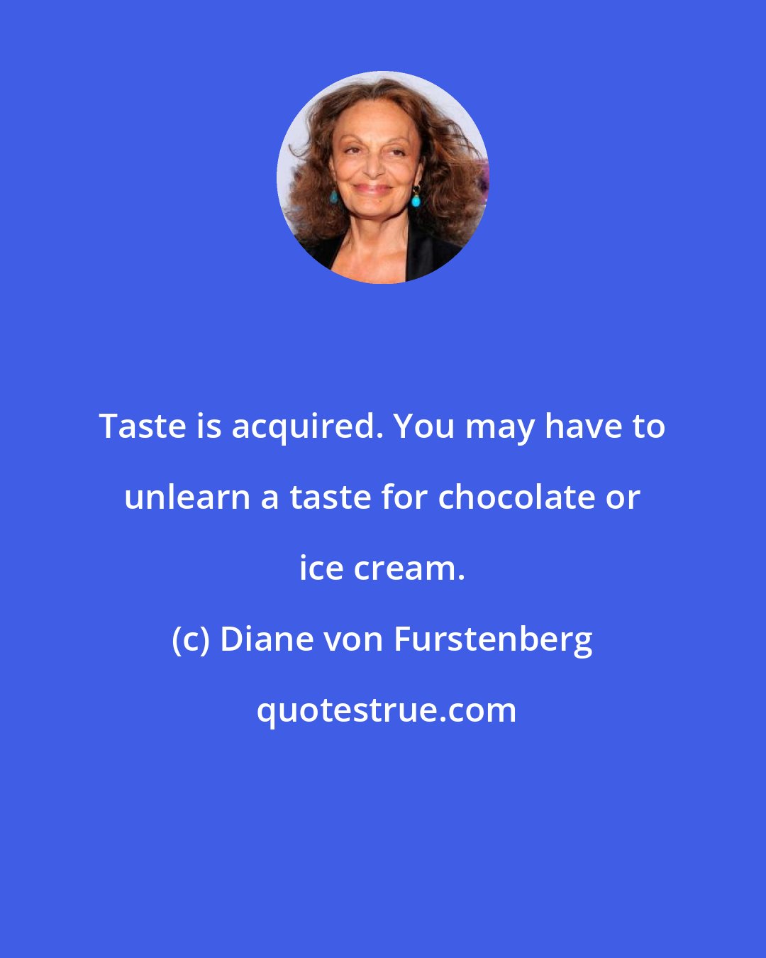 Diane von Furstenberg: Taste is acquired. You may have to unlearn a taste for chocolate or ice cream.